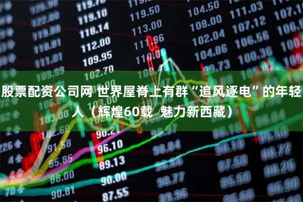 股票配资公司网 世界屋脊上有群“追风逐电”的年轻人（辉煌60载  魅力新西藏）