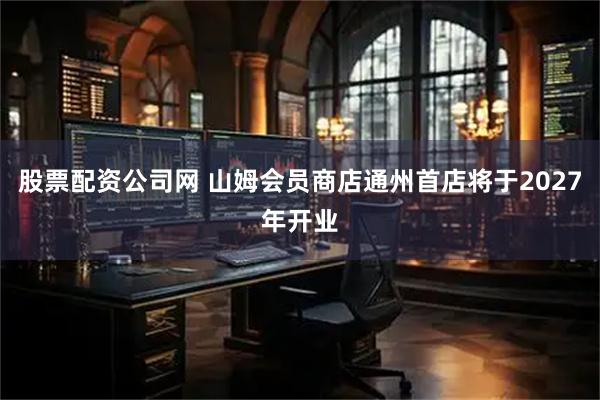 股票配资公司网 山姆会员商店通州首店将于2027年开业