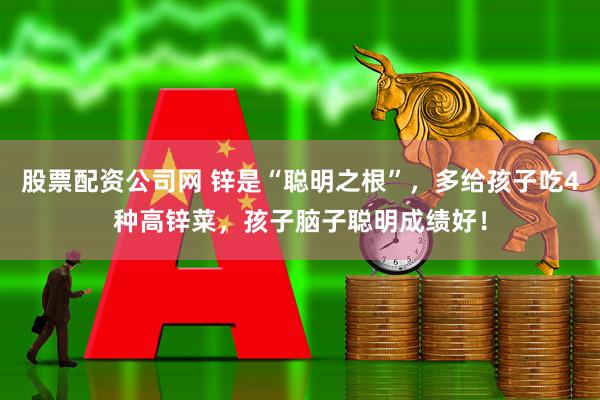 股票配资公司网 锌是“聪明之根”，多给孩子吃4种高锌菜，孩子脑子聪明成绩好！