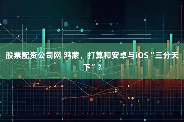 股票配资公司网 鸿蒙，打算和安卓与iOS“三分天下”？