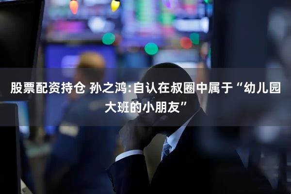 股票配资持仓 孙之鸿:自认在叔圈中属于“幼儿园大班的小朋友”