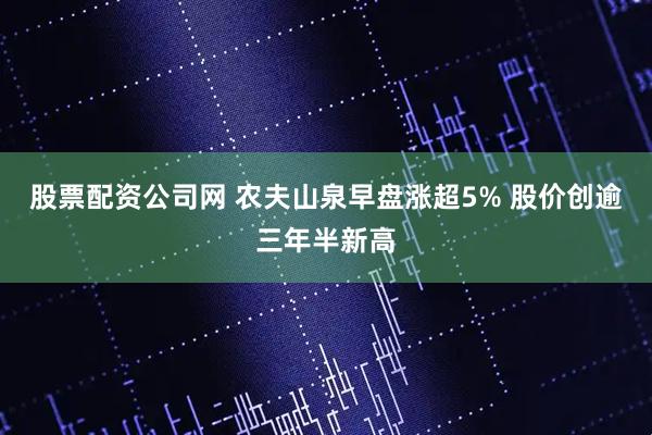 股票配资公司网 农夫山泉早盘涨超5% 股价创逾三年半新高
