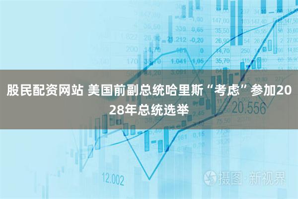 股民配资网站 美国前副总统哈里斯“考虑”参加2028年总统选举