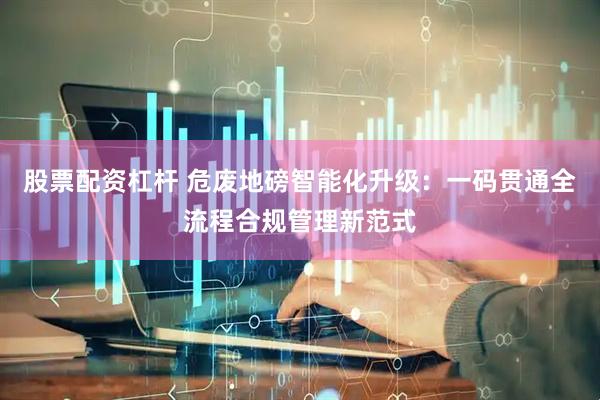 股票配资杠杆 危废地磅智能化升级：一码贯通全流程合规管理新范式