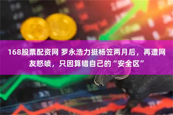 168股票配资网 罗永浩力挺杨笠两月后，再遭网友怒喷，只因算错自己的“安全区”